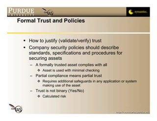 Formal Trust and Policies


   How to justify (validate/verify) trust
   Company security policies should describe
    standards, specifications and procedures for
    securing assets
     – A formally trusted asset complies with all
          Asset is used with minimal checking
     – Partial compliance means partial trust
          Requires additional safeguards in any application or system
           making use of the asset
     – Trust is not binary (Yes/No)
          Calculated risk
 