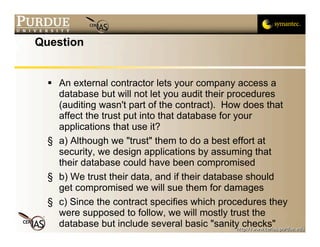 Question


   An external contractor lets your company access a
    database but will not let you audit their procedures
    (auditing wasn't part of the contract). How does that
    affect the trust put into that database for your
    applications that use it?
  § a) Although we "trust" them to do a best effort at
    security, we design applications by assuming that
    their database could have been compromised
  § b) We trust their data, and if their database should
    get compromised we will sue them for damages
  § c) Since the contract specifies which procedures they
    were supposed to follow, we will mostly trust the
    database but include several basic "sanity checks"
 
