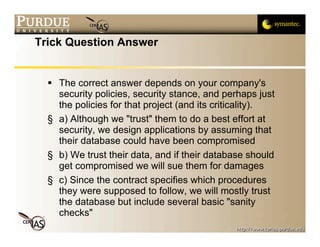 Trick Question Answer


   The correct answer depends on your company's
    security policies, security stance, and perhaps just
    the policies for that project (and its criticality).
  § a) Although we "trust" them to do a best effort at
    security, we design applications by assuming that
    their database could have been compromised
  § b) We trust their data, and if their database should
    get compromised we will sue them for damages
  § c) Since the contract specifies which procedures
    they were supposed to follow, we will mostly trust
    the database but include several basic "sanity
    checks"
 