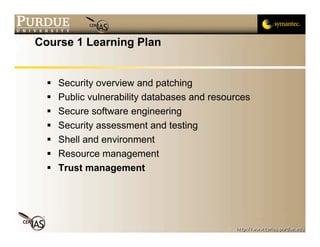 Course 1 Learning Plan


     Security overview and patching
     Public vulnerability databases and resources
     Secure software engineering
     Security assessment and testing
     Shell and environment
     Resource management
     Trust management
 