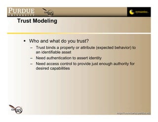 Trust Modeling


   Who and what do you trust?
    – Trust binds a property or attribute (expected behavior) to
      an identifiable asset
    – Need authentication to assert identity
    – Need access control to provide just enough authority for
      desired capabilities
 