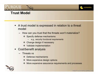 Trust Model


   A trust model is expressed in relation to a threat
    model
     – How can you trust that the threats won't materialize?
          Specify defense mechanisms
             –   e.g., security functional requirements
          Change design if necessary
          Validate implementation
   Cost/benefit analysis
     – Threats vs
          Defense mechanisms
          More expensive design options
          More expensive assurance requirements and processes
 