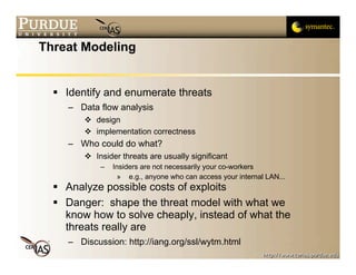 Threat Modeling


   Identify and enumerate threats
     – Data flow analysis
          design
          implementation correctness
     – Who could do what?
          Insider threats are usually significant
             –   Insiders are not necessarily your co-workers
                  » e.g., anyone who can access your internal LAN...
   Analyze possible costs of exploits
   Danger: shape the threat model with what we
    know how to solve cheaply, instead of what the
    threats really are
     – Discussion: http://iang.org/ssl/wytm.html
 