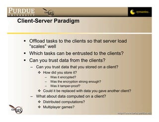 Client-Server Paradigm


   Offload tasks to the clients so that server load
    "scales" well
   Which tasks can be entrusted to the clients?
   Can you trust data from the clients?
     – Can you trust data that you stored on a client?
          How did you store it?
             –   Was it encrypted?
             –   Was the encryption strong enough?
             –   Was it tamper-proof?
          Could it be replaced with data you gave another client?
     – What about data computed on a client?
          Distributed computations?
          Multiplayer games?
 