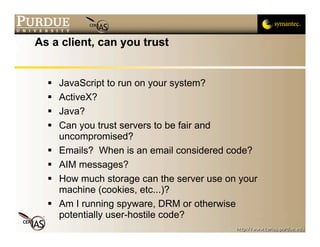 As a client, can you trust


     JavaScript to run on your system?
     ActiveX?
     Java?
     Can you trust servers to be fair and
      uncompromised?
     Emails? When is an email considered code?
     AIM messages?
     How much storage can the server use on your
      machine (cookies, etc...)?
     Am I running spyware, DRM or otherwise
      potentially user-hostile code?
 
