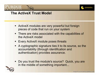 The ActiveX Trust Model


   ActiveX modules are very powerful but foreign
    pieces of code that run on your system
   There are risks associated with the capabilities of
    the ActiveX model
   Every ActiveX module poses threats
   A cyptographic signature ties it to its source, so the
    accountability (through identification and
    authentication) provides assurance.

   Do you trust the module's source? Quick, you are
    in the middle of something important...
 