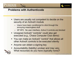 Problems with Authenticode


   Users are usually not competent to decide on the
    security of an ActiveX module
     – Users have been conditioned to click through the
       annoying meaningless stuff
     – XP SP2: No user interface, Active X controls are blocked
   Unsigned ActiveX “controls” could also get
    executed (e.g., Chaos Computer Club demo)
   You can make an ActiveX “control” that allows all
    other ActiveX controls to be executed silently
   Anyone can obtain a signing key
   Accountability (liability) unclear and may vary.
    What recourses do you have (typically none)?
 