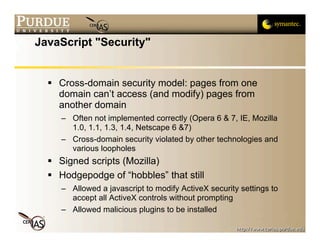 JavaScript "Security"


   Cross-domain security model: pages from one
    domain can’t access (and modify) pages from
    another domain
     – Often not implemented correctly (Opera 6 & 7, IE, Mozilla
       1.0, 1.1, 1.3, 1.4, Netscape 6 &7)
     – Cross-domain security violated by other technologies and
       various loopholes
   Signed scripts (Mozilla)
   Hodgepodge of “hobbles” that still
     – Allowed a javascript to modify ActiveX security settings to
       accept all ActiveX controls without prompting
     – Allowed malicious plugins to be installed
 