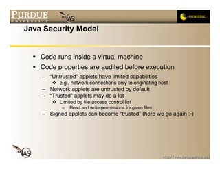 Java Security Model


   Code runs inside a virtual machine
   Code properties are audited before execution
     – “Untrusted” applets have limited capabilities
          e.g., network connections only to originating host
     – Network applets are untrusted by default
     – “Trusted” applets may do a lot
          Limited by ﬁle access control list
             –   Read and write permissions for given ﬁles
     – Signed applets can become “trusted” (here we go again :-)
 