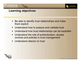 Learning objectives


   Be able to identify trust relationships and make
    them explicit
   Understand how to analyze and validate trust
   Understand how trust relationships can be exploited
   Understand the role of authentication, access
    controls and policies in trust management
   Understand attacks on trust
 