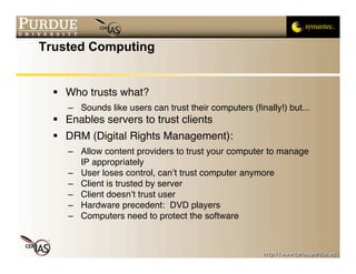 Trusted Computing


   Who trusts what?
     – Sounds like users can trust their computers (ﬁnally!) but...
   Enables servers to trust clients
   DRM (Digital Rights Management):
     – Allow content providers to trust your computer to manage
       IP appropriately
     – User loses control, can’t trust computer anymore
     – Client is trusted by server
     – Client doesn’t trust user
     – Hardware precedent: DVD players
     – Computers need to protect the software
 