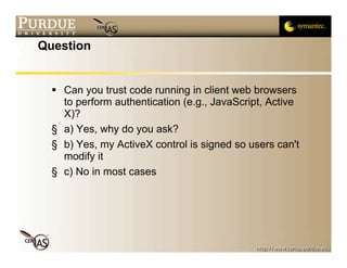 Question


   Can you trust code running in client web browsers
    to perform authentication (e.g., JavaScript, Active
    X)?
  § a) Yes, why do you ask?
  § b) Yes, my ActiveX control is signed so users can't
    modify it
  § c) No in most cases
 