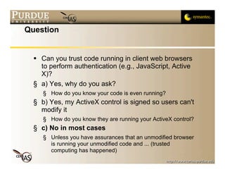 Question


   Can you trust code running in client web browsers
    to perform authentication (e.g., JavaScript, Active
    X)?
  § a) Yes, why do you ask?
     § How do you know your code is even running?
  § b) Yes, my ActiveX control is signed so users can't
    modify it
     § How do you know they are running your ActiveX control?
  § c) No in most cases
     § Unless you have assurances that an unmodified browser
       is running your unmodified code and ... (trusted
       computing has happened)
 
