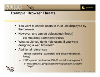 Example: Browser Threats


   You want to enable users to trust urls displayed by
    the browser
   However, urls can be obfuscated (threat)
     – See http://n3dst4.com/network/obfus
   What could you do to help users, if you were
    designing a web browser?
   Additional references
     – "Threat Modeling", Swiderski and Snyder (Microsoft
       Press)
     – NIST special publication 800-30 on risk management:
         http://csrc.nist.gov/publications/nistpubs/800-30/sp800-
          30.pdf
 