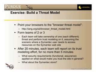 Exercise: Build a Threat Model


   Point your browsers to the "browser threat model":
     – http://iang.org/ssl/browser_threat_model.html
   Form teams of 2 or 3
     – Each team will take ownership of one (each different)
       threat and perform trust modeling on it, assuming the
       scenario where a Symantec user needs to access
       resources on the Symantec web site
   After 20 minutes, each team will report on its trust
    modeling effort, for no more than 5 minutes
     – What security requirements (functional, assurance)
       applied on what would make you trust the site in general?
     – What about the Symantec store?
 