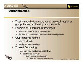 Authentication


   Trust is specific to a user, asset, protocol, applet or
    group thereof, so identity must be verified
   Principle of Separation of Privileges
     – Two- or three-factor authentication
     – Problem: proving link between token and person
   Cryptographic hashes
     – Identity of code
     – Verify version numbers
   Trusted Computing
     – How can you trust remote identity?
          Use trusted hardware
            –   Can't hardware be hacked?
                 » Yes, but it can be made difficult
 