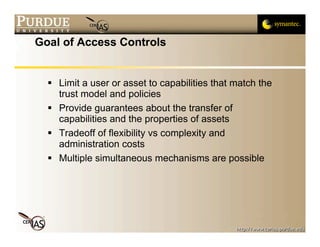 Goal of Access Controls


   Limit a user or asset to capabilities that match the
    trust model and policies
   Provide guarantees about the transfer of
    capabilities and the properties of assets
   Tradeoff of flexibility vs complexity and
    administration costs
   Multiple simultaneous mechanisms are possible
 