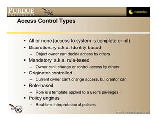 Access Control Types


   All or none (access to system is complete or nil)
   Discretionary a.k.a. Identity-based
     – Object owner can decide access by others
   Mandatory, a.k.a. rule-based
     – Owner can't change or control access by others
   Originator-controlled
     – Current owner can't change access, but creator can
   Role-based
     – Role is a template applied to a user's privileges
   Policy engines
     – Real-time interpretation of policies
 