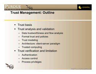 Trust Management: Outline


   Trust basis
   Trust analysis and validation
     –   Data trustworthiness and flow analysis
     –   Formal trust and policies
     –   Trust modeling
     –   Architecture: client-server paradigm
     –   Trusted computing
   Trust verification and limitation
     – Authentication
     – Access control
     – Process privileges
 