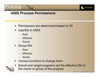 UNIX Process Permissions


   Permissions are determined based on ID
   UserIDs in UNIX
     – Real
     – Effective
     – Saved
   Group IDs
     – Real
     – Effective
     – Saved
   Various functions to change them
   Setuid and setgid programs set the effective IDs to
    the owner or group of the program
 