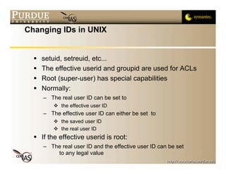 Changing IDs in UNIX


     setuid, setreuid, etc...
     The effective userid and groupid are used for ACLs
     Root (super-user) has special capabilities
     Normally:
      – The real user ID can be set to
           the effective user ID
      – The effective user ID can either be set to
           the saved user ID
           the real user ID
   If the effective userid is root:
      – The real user ID and the effective user ID can be set
          to any legal value
 