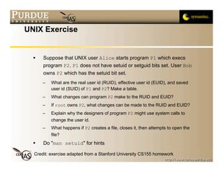 UNIX Exercise


     Suppose that UNIX user Alice starts program P1 which execs
      program P2. P1 does not have setuid or setguid bits set. User Bob
      owns P2 which has the setuid bit set.
      –   What are the real user id (RUID), effective user id (EUID), and saved
          user id (SUID) of P1 and P2? Make a table.
      –   What changes can program P2 make to the RUID and EUID?
      –   If root owns P2, what changes can be made to the RUID and EUID?
      –   Explain why the designers of program P2 might use system calls to
          change the user id.
      –   What happens if P2 creates a file, closes it, then attempts to open the
          file?
     Do "man setuid" for hints

  Credit: exercise adapted from a Stanford University CS155 homework
 