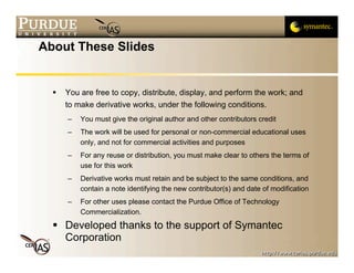 About These Slides


     You are free to copy, distribute, display, and perform the work; and
      to make derivative works, under the following conditions.
      –   You must give the original author and other contributors credit
      –   The work will be used for personal or non-commercial educational uses
          only, and not for commercial activities and purposes
      –   For any reuse or distribution, you must make clear to others the terms of
          use for this work
      –   Derivative works must retain and be subject to the same conditions, and
          contain a note identifying the new contributor(s) and date of modification
      –   For other uses please contact the Purdue Office of Technology
          Commercialization.
   Developed thanks to the support of Symantec
    Corporation
 