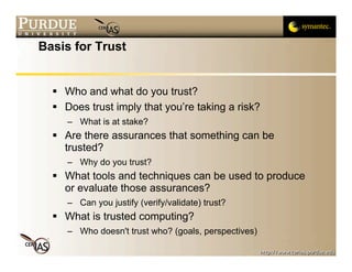 Basis for Trust


   Who and what do you trust?
   Does trust imply that you’re taking a risk?
     – What is at stake?
   Are there assurances that something can be
    trusted?
     – Why do you trust?
   What tools and techniques can be used to produce
    or evaluate those assurances?
     – Can you justify (verify/validate) trust?
   What is trusted computing?
     – Who doesn't trust who? (goals, perspectives)
 