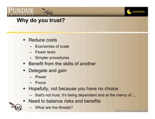 Why do you trust?


   Reduce costs
     – Economies of scale
     – Fewer tests
     – Simpler procedures
   Benefit from the skills of another
   Delegate and gain
     – Power
     – Focus
   Hopefully, not because you have no choice
     – that's not trust, it's being dependent and at the mercy of ...
   Need to balance risks and benefits
     – What are the threats?
 