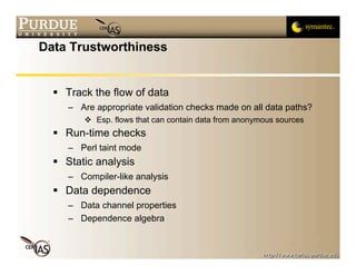 Data Trustworthiness


   Track the flow of data
     – Are appropriate validation checks made on all data paths?
         Esp. flows that can contain data from anonymous sources
   Run-time checks
     – Perl taint mode
   Static analysis
     – Compiler-like analysis
   Data dependence
     – Data channel properties
     – Dependence algebra
 