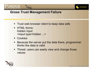 Gross Trust Management Failure


   Trust web browser client to keep data safe
   HTML forms:
    hidden input
    <input type=hidden ...>
   Cookies
   Because the server put the data there, programmer
    thinks the data is valid
   Threat: users can easily view and change those
    values
 