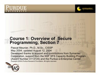 Course 1: Overview of Secure
Programming, Section 7
Pascal Meunier, Ph.D., M.Sc., CISSP
May 2004; updated August 12, 2004
Developed thanks to support and contributions from Symantec
Corporation, support from the NSF SFS Capacity Building Program
(Award Number 0113725) and the Purdue e-Enterprise Center
Copyright (2004) Purdue Research Foundation. All rights reserved.
 