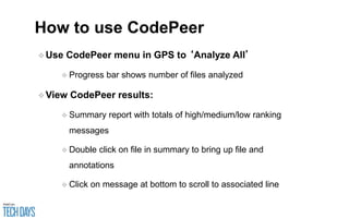 How to use CodePeer
❖Use CodePeer menu in GPS to ‘Analyze All’
❖ Progress bar shows number of files analyzed
❖View CodePeer results:
❖ Summary report with totals of high/medium/low ranking
messages
❖ Double click on file in summary to bring up file and
annotations
❖ Click on message at bottom to scroll to associated line
 