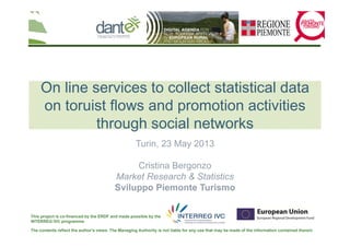 The contents reflect the author's views. The Managing Authority is not liable for any use that may be made of the information contained therein
This project is co-financed by the ERDF and made possible by the
INTERREG IVC programme
On line services to collect statistical data
on toruist flows and promotion activities
through social networks
Turin, 23 May 2013
Cristina Bergonzo
Market Research & Statistics
Sviluppo Piemonte Turismo
 