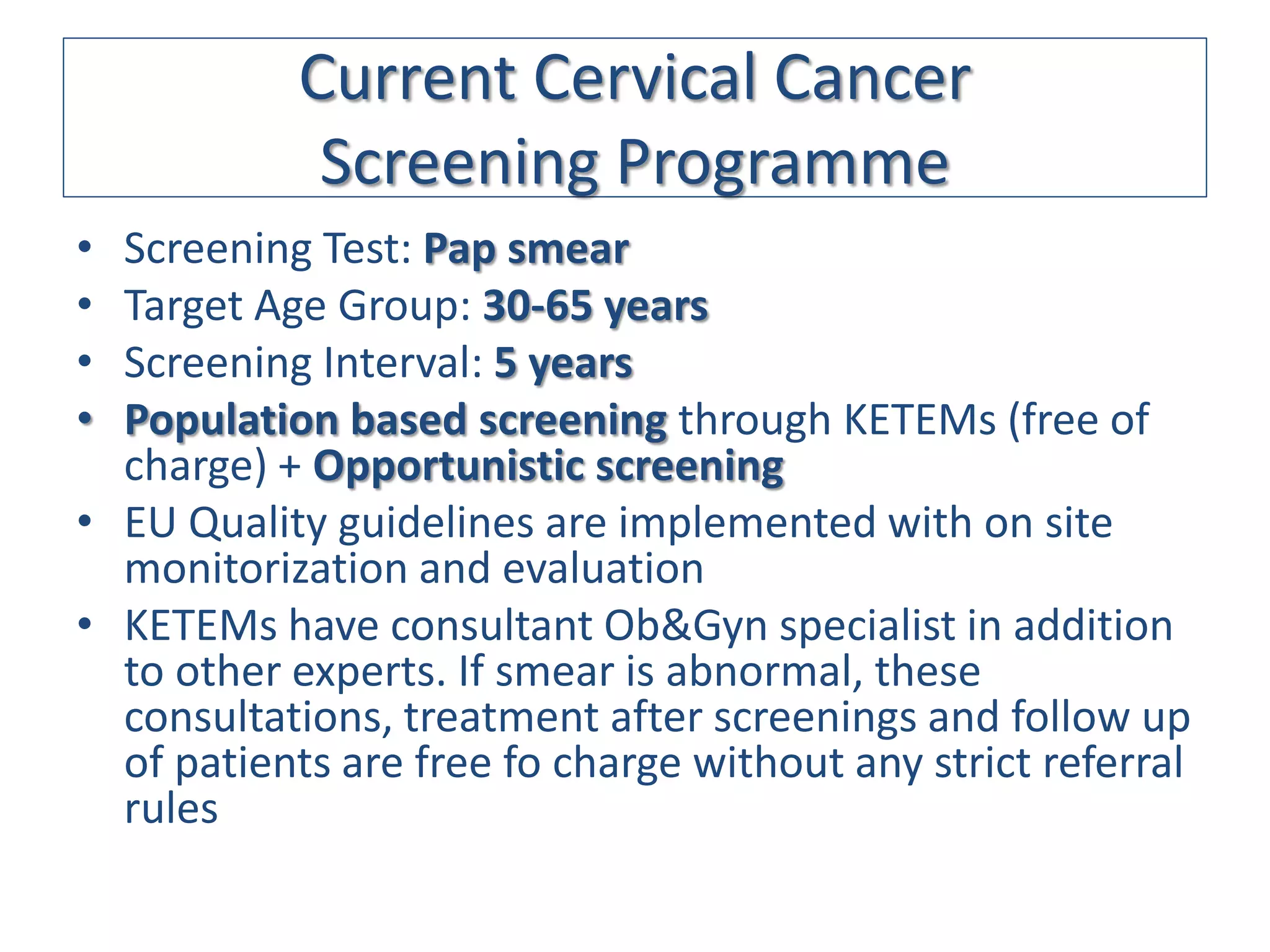 Current Cervical Cancer
            Screening Programme
• Screening Test: Pap smear
• Target Age Group: 30-65 years
• Screening Interval: 5 years
• Population based screening through KETEMs (free of
  charge) + Opportunistic screening
• EU Quality guidelines are implemented with on site
  monitorization and evaluation
• KETEMs have consultant Ob&Gyn specialist in addition
  to other experts. If smear is abnormal, these
  consultations, treatment after screenings and follow up
  of patients are free fo charge without any strict referral
  rules
 
