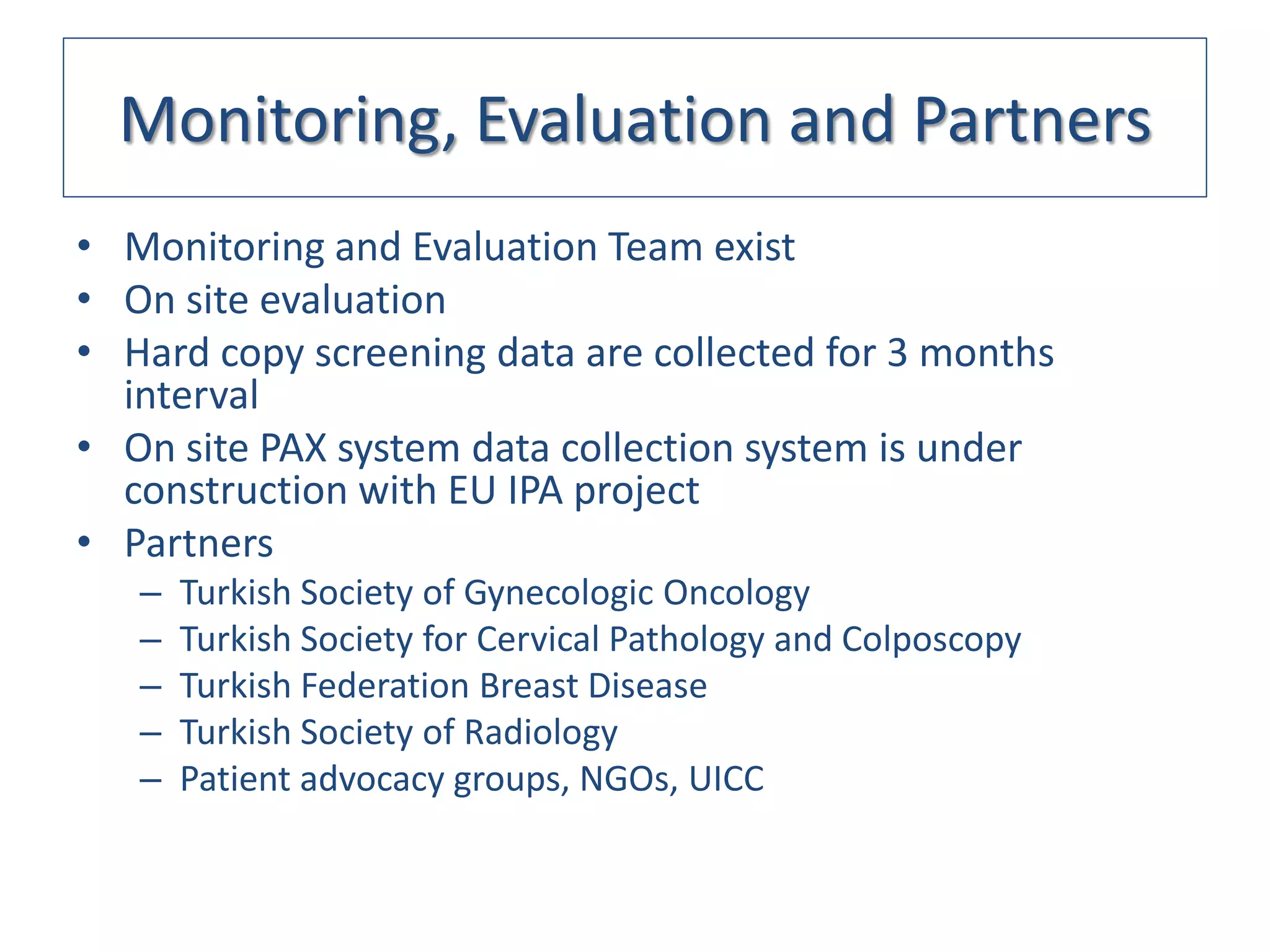 Monitoring, Evaluation and Partners
• Monitoring and Evaluation Team exist
• On site evaluation
• Hard copy screening data are collected for 3 months
  interval
• On site PAX system data collection system is under
  construction with EU IPA project
• Partners
   –   Turkish Society of Gynecologic Oncology
   –   Turkish Society for Cervical Pathology and Colposcopy
   –   Turkish Federation Breast Disease
   –   Turkish Society of Radiology
   –   Patient advocacy groups, NGOs, UICC
 