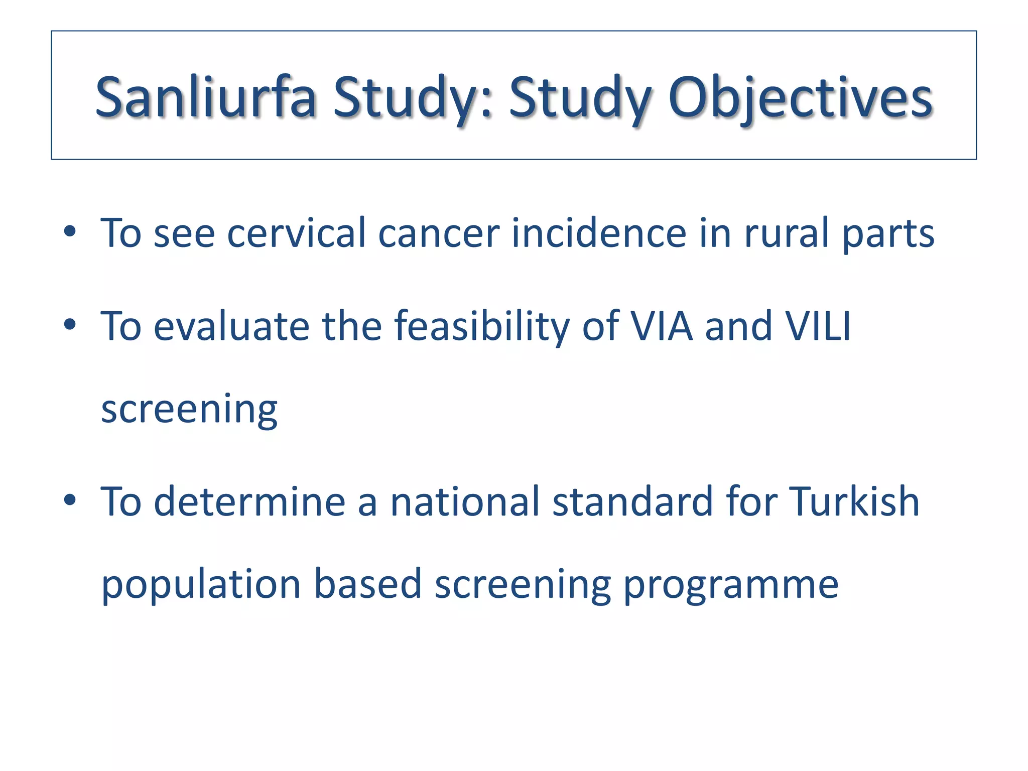 Sanliurfa Study: Study Objectives

      • To see cervical cancer incidence in rural parts

      • To evaluate the feasibility of VIA and VILI
          screening

      • To determine a national standard for Turkish
          population based screening programme


19.05.2011 Türk Jinekolojik Onkoloji Derneği Toplantısı
      İstanbul
 