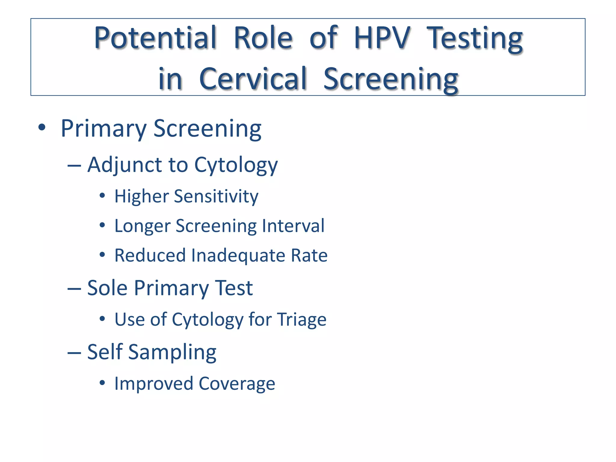 Potential Role of HPV Testing
        in Cervical Screening
• Primary Screening
  – Adjunct to Cytology
     • Higher Sensitivity
     • Longer Screening Interval
     • Reduced Inadequate Rate
  – Sole Primary Test
     • Use of Cytology for Triage
  – Self Sampling
     • Improved Coverage
 