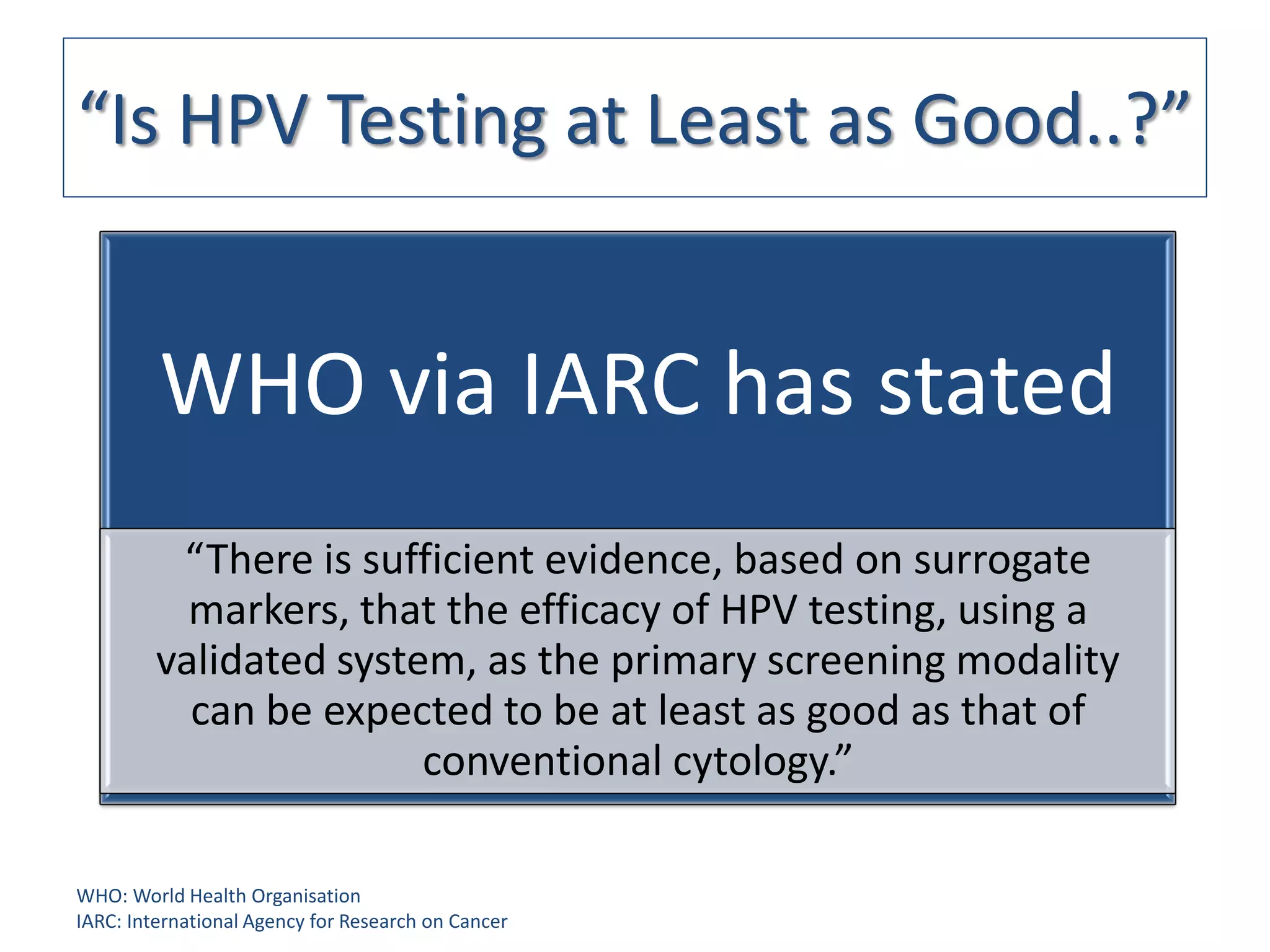 “Is HPV Testing at Least as Good..?”


         WHO via IARC has stated
          “There is sufficient evidence, based on surrogate
           markers, that the efficacy of HPV testing, using a
         validated system, as the primary screening modality
           can be expected to be at least as good as that of
                        conventional cytology.”

WHO: World Health Organisation
IARC: International Agency for Research on Cancer
 