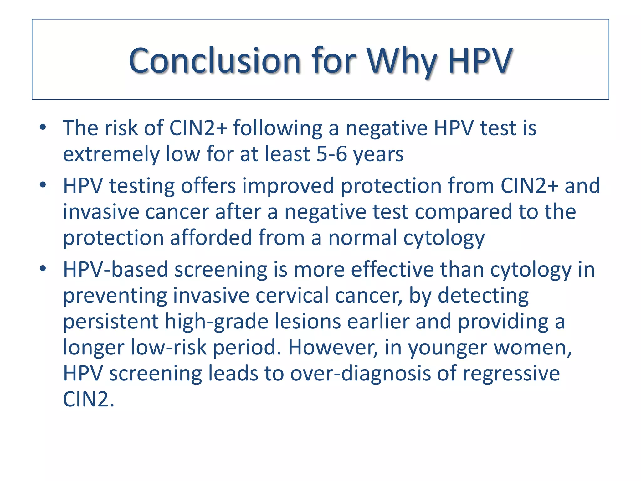 Conclusion for Why HPV
• The risk of CIN2+ following a negative HPV test is
  extremely low for at least 5-6 years
• HPV testing offers improved protection from CIN2+ and
  invasive cancer after a negative test compared to the
  protection afforded from a normal cytology
• HPV-based screening is more effective than cytology in
  preventing invasive cervical cancer, by detecting
  persistent high-grade lesions earlier and providing a
  longer low-risk period. However, in younger women,
  HPV screening leads to over-diagnosis of regressive
  CIN2.
 