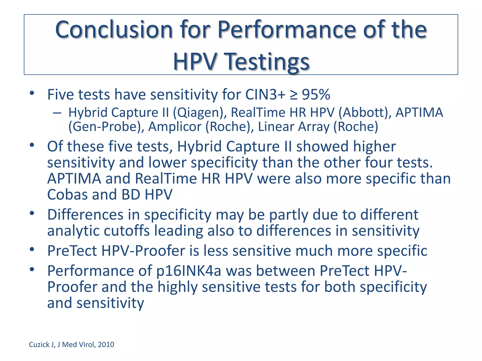 Conclusion for Performance of the
                  HPV Testings
• Five tests have sensitivity for CIN3+ ≥ 95%
       – Hybrid Capture II (Qiagen), RealTime HR HPV (Abbott), APTIMA
         (Gen-Probe), Amplicor (Roche), Linear Array (Roche)
• Of these five tests, Hybrid Capture II showed higher
  sensitivity and lower specificity than the other four tests.
  APTIMA and RealTime HR HPV were also more specific than
  Cobas and BD HPV
• Differences in specificity may be partly due to different
  analytic cutoffs leading also to differences in sensitivity
• PreTect HPV-Proofer is less sensitive much more specific
• Performance of p16INK4a was between PreTect HPV-
  Proofer and the highly sensitive tests for both specificity
  and sensitivity

Cuzick J, J Med Virol, 2010
 