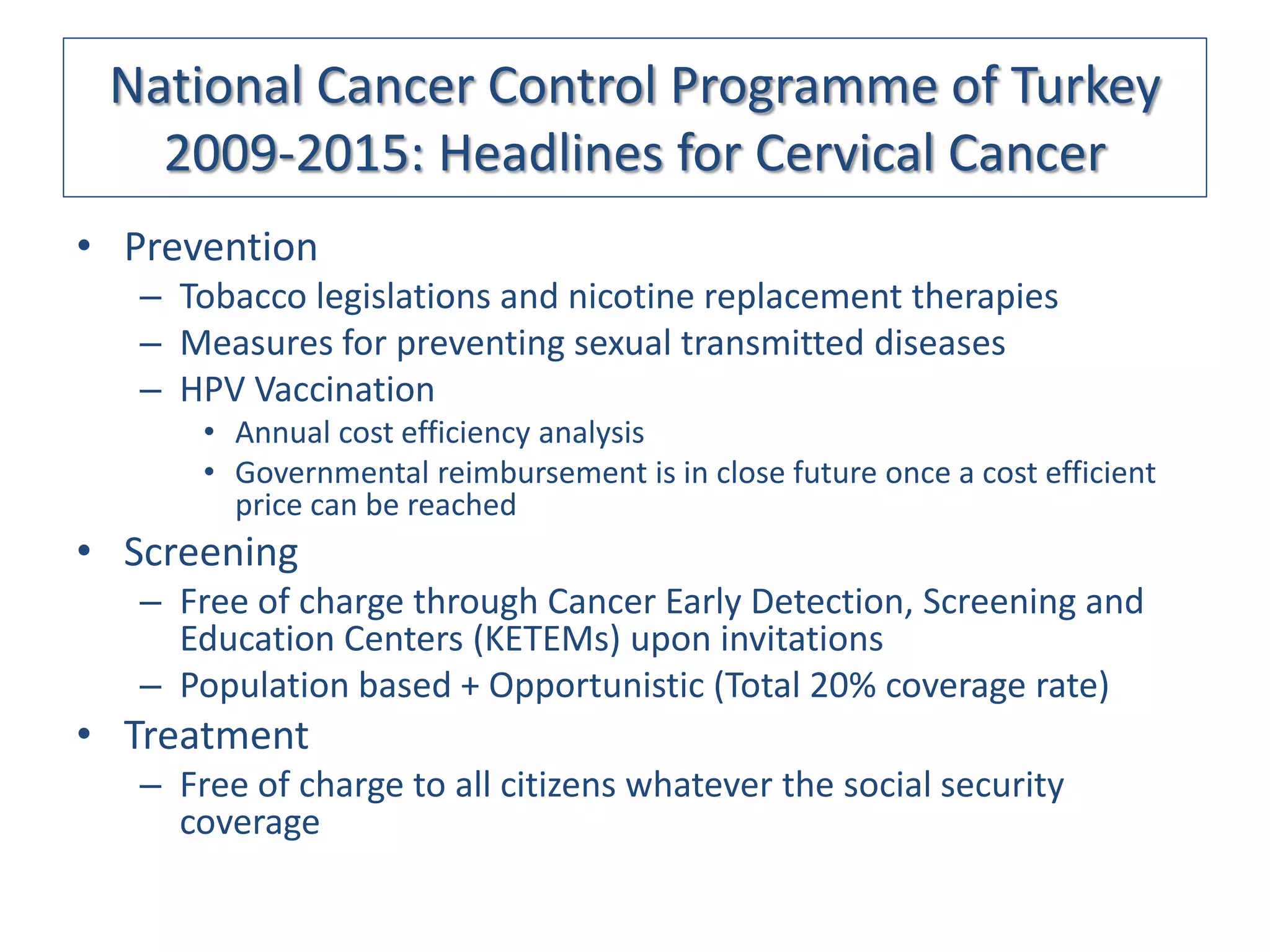 National Cancer Control Programme of Turkey
   2009-2015: Headlines for Cervical Cancer
• Prevention
   – Tobacco legislations and nicotine replacement therapies
   – Measures for preventing sexual transmitted diseases
   – HPV Vaccination
       • Annual cost efficiency analysis
       • Governmental reimbursement is in close future once a cost efficient
         price can be reached
• Screening
   – Free of charge through Cancer Early Detection, Screening and
     Education Centers (KETEMs) upon invitations
   – Population based + Opportunistic (Total 20% coverage rate)
• Treatment
   – Free of charge to all citizens whatever the social security
     coverage
 