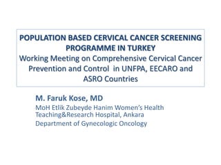 POPULATION BASED CERVICAL CANCER SCREENING
            PROGRAMME IN TURKEY
Working Meeting on Comprehensive Cervical Cancer
  Prevention and Control in UNFPA, EECARO and
                 ASRO Countries

    M. Faruk Kose, MD
    MoH Etlik Zubeyde Hanim Women’s Health
    Teaching&Research Hospital, Ankara
    Department of Gynecologic Oncology
 