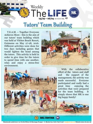 Westwoods subdivision Lot 43,44,45 Block 44 Barangay Dungon –C, Mandurriao, Iloilo City E-mail: help@mk-edu.net Website:www.mk-edu.net
T.E.A.M. – Together Everyone
Achieves More - this is the aim of
our tutors’ team building which
was held at Vilches Beach Resort,
Guimaras on May 27-28, 2016.
Different activities were done for
two days including games that
would tighten the bond among
the tutors. This activity is held in
order to give time for the tutors
to spend time with one another,
relax and enjoy a stress-free
environment.
With the collaborative
effort of the tutors and staff
and the support of the
management, the activity was
made successful. Everyone
participated and really had a
great time enjoying the
activities that were prepared
for the team building. It
simply shows that MK is one
big happy family!
 