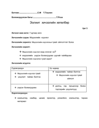 Батлав:...................................С.М Т.Ташкен 
Боловсруулсан багш:.............................................Т.Роза 
Ээлжит хичээлийн хөтөлбөр 
Цаг 3 
Хичээл заах анги: 7 дугаар анги 
Хичээлийн сэдэв: Мэдээллийн кодчлол 
Хичээлийн зорилго: Мэдээллийн кодчлолын тухай ойлголттой болох 
Хичээлийн зорилт: 
 Мэдээллийн кодчлол ямар ялгатай вэ? 
 мэдээллийн үндсэн боловсруулах үүргийг тайлбарлах 
 Мэдээллийн кодчилох тухай харах? 
Хичээлийн агуулга: 
Судлагдахуун Ур чадвар 
 Мэдээллийн кодчлол тухай 
 үзүүлэлт тайлан бэлтгэх 
 мэдээллийн тайлан бэлтгэх 
 Мэдээллийн кодчлол тухай 
ойлголт 
 үндсэн боловсруулах 
 дэлгэц, гар, процессор болон 
тэдгээрийн үзүүлэлтүүд 
Хэрэглэгдэхүүн: 
 компьютер, самбар, шохай, проектор, presention, компьютер, тараах 
материал 
 