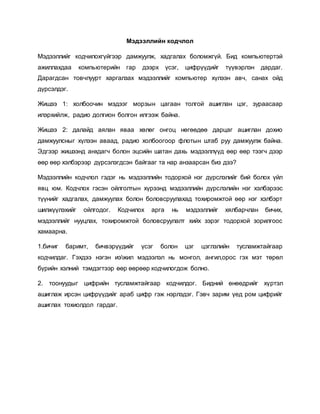 Мэдээллийн кодчлол 
Мэдээллийг кодчилохгүйгээр дамжуулж, хадгалах боломжгүй. Бид компьютертэй 
ажиллахдаа компьютерийн гар дээрх үсэг, цифрүүдийг түүвэрлэн дардаг. 
Дарагдсан товчлуурт харгалзах мэдээллийг компьютер хүлээн авч, санах ойд 
дүрсэлдэг. 
Жишээ 1: холбоочин мэдээг морзын цагаан толгой ашиглан цэг, зураасаар 
илэрхийлж, радио долгион болгон илгээж байна. 
Жишээ 2: далайд аялан яваа хөлөг онгоц нөгөөдөө дарцаг ашиглан дохио 
дамжуулсныг хүлээн аваад, радио холбоогоор флотын штаб руу дамжуулж байна. 
Эдгээр жишээнд анхдагч болон эцсийн шатан дахь мэдээллүүд өөр өөр тээгч дээр 
өөр өөр хэлбэрээр дүрсэлэгдсэн байгааг та нар анзаарсан биз дээ? 
Мэдээллийн кодчлол гэдэг нь мэдээллийн тодорхой нэг дүрслэлийг бий болох үйл 
явц юм. Кодчлох гэсэн ойлголтын хүрээнд мэдээллийн дүрслэлийн нэг хэлбэрээс 
түүнийг хадгалах, дамжуулах болон боловсруулахад тохиромжтой өөр нэг хэлбэрт 
шилжүүлэхийг ойлгодог. Кодчилох арга нь мэдээллийг хялбарчлан бичих, 
мэдээллийг нууцлах, тохиромжтой боловсруулалт хийх зэрэг тодорхой зорилгоос 
хамаарна. 
1.бичиг баримт, бичвэрүүдийг үсэг болон цэг цэглэлийн тусламжтайгаар 
кодчилдаг. Гэхдээ нэгэн иэжил мэдээлэл нь монгол, ангил,орос гэх мэт төрөл 
бүрийн хэлний тэмдэгтээр өөр өөрөөр кодчилогдож болно. 
2. тоонуудыг цифрийн тусламжтайгаар кодчилдог. Бидний өнөөдрийг хүртэл 
ашиглаж ирсэн цифрүүдийг араб цифр гэж нэрлэдэг. Гэвч зарим үед ром цифрийг 
ашиглах тохиолдол гардаг. 
 