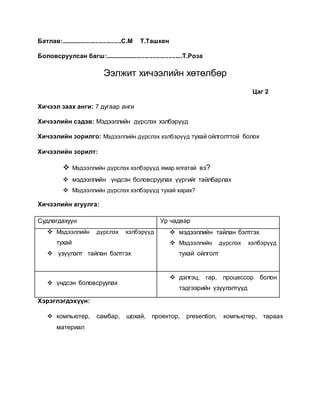 Батлав:...................................С.М Т.Ташкен 
Боловсруулсан багш:.............................................Т.Роза 
Ээлжит хичээлийн хөтөлбөр 
Цаг 2 
Хичээл заах анги: 7 дугаар анги 
Хичээлийн сэдэв: Мэдээллийн дүрслэх хэлбэрүүд 
Хичээлийн зорилго: Мэдээллийн дүрслэх хэлбэрүүд тухай ойлголттой болох 
Хичээлийн зорилт: 
 Мэдээллийн дүрслэх хэлбэрүүд ямар ялгатай вэ? 
 мэдээллийн үндсэн боловсруулах үүргийг тайлбарлах 
 Мэдээллийн дүрслэх хэлбэрүүд тухай харах? 
Хичээлийн агуулга: 
Судлагдахуун Ур чадвар 
 Мэдээллийн дүрслэх хэлбэрүүд 
тухай 
 үзүүлэлт тайлан бэлтгэх 
 мэдээллийн тайлан бэлтгэх 
 Мэдээллийн дүрслэх хэлбэрүүд 
тухай ойлголт 
 үндсэн боловсруулах 
 дэлгэц, гар, процессор болон 
тэдгээрийн үзүүлэлтүүд 
Хэрэглэгдэхүүн: 
 компьютер, самбар, шохай, проектор, presention, компьютер, тараах 
материал 
 