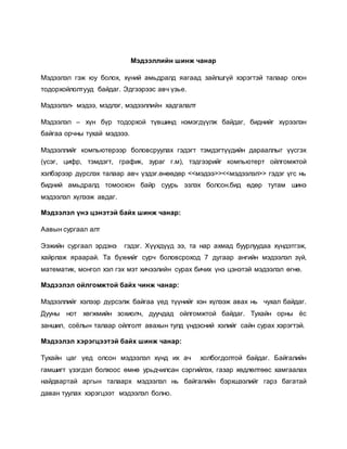 Мэдээллийн шинж чанар 
Мэдээлэл гэж юу болох, хүний амьдралд яагаад зайлшгүй хэрэгтэй талаар олон 
тодорхойлолтууд байдаг. Эдгээрээс авч үзье. 
Мэдээлэл- мэдээ, мэдлэг, мэдээллийн хадгалалт 
Мэдээлэл – хүн бүр тодорхой түвшинд нэмэгдүүлж байдаг, биднийг хүрээлэн 
байгаа орчны тухай мэдэээ. 
Мэдээллийг компьютерээр боловсруулах гэдэгт тэмдэгтүүдийн дарааллыг үүсгэх 
(үсэг, цифр, тэмдэгт, график, зураг г.м), тэдгээрийг компьютерт ойлгомжтой 
хэлбэрээр дүрслэх талаар авч үздэг.өнөөдөр <<мэдээ>><<мэдээлэл>> гэдэг үгс нь 
бидний амьдралд томоохон байр суурь эзлэх болсон.бид өдөр тутам шинэ 
мэдээлэл хүлээж авдаг. 
Мэдээлэл үнэ цэнэтэй байх шинж чанар: 
Аавын сургаал алт 
Ээжийн сургаал эрдэнэ гэдэг. Хүүхдүүд ээ, та нар ахмад буурлуудаа хүндэтгэж, 
хайрлаж яраарай. Та бүхнийг сурч боловсроход 7 дугаар ангийн мэдээлэл зүй, 
математик, монгол хэл гэх мэт хичээлийн сурах бичих үнэ цэнэтэй мэдээлэл өгнө. 
Мэдээлэл ойлгомжтой байх чинж чанар: 
Мэдээллийг хэлээр дүрсэлж байгаа үед түүнийг хэн хүлээж авах нь чухал байдаг. 
Дууны нот хөгжмийн зохиолч, дуучдад ойлгомжтой байдаг. Тухайн орны ёс 
заншил, соёлын талаар ойлголт авахын тулд үндэсний хэлийг сайн сурах хэрэгтэй. 
Мэдээлэл хэрэгцээтэй байх шинж чанар: 
Тухайн цаг үед олсон мэдээлэл хүнд их ач холбогдолтой байдаг. Байгалийн 
гамшигт үзэгдэл болхоос өмнө урьдчилсан сэргийлэх, газар хөдлөлтөөс хамгаалах 
найдвартай аргын талаарх мэдээлэл нь байгалийн бэрхшээлийг гарз багатай 
даван туулах хэрэгцээт мэдээлэл болно. 
 