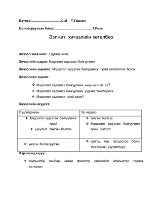 Батлав:...................................С.М Т.Ташкен 
Боловсруулсан багш:.............................................Т.Роза 
Ээлжит хичээлийн хөтөлбөр 
Хичээл заах анги: 7 дугаар анги 
Хичээлийн сэдэв: Мэдээлэл хадгалах байгууламж 
Хичээлийн зорилго: Мэдээлэл хадгалах байгууламж тухай ойлголттой болох 
Хичээлийн зорилт: 
 Мэдээлэл хадгалах байгууламж ямар ялгатай вэ? 
 Мэдээлэл хадгалах байгууламж үүргийг тайлбарлах 
 Мэдээлэл хадгалах тухай харах? 
Хичээлийн агуулга: 
Судлагдахуун Ур чадвар 
 Мэдээлэл хадгалах байгууламж 
тухай 
 үзүүлэлт тайлан бэлтгэх 
 тайлан бэлтгэх 
 Мэдээлэл хадгалах байгууламж 
тухай ойлголт 
 үндсэн боловсруулах 
 дэлгэц, гар, процессор болон 
тэдгээрийн үзүүлэлтүүд 
Хэрэглэгдэхүүн: 
 компьютер, самбар, шохай, проектор, presention, компьютер, тараах 
материал 
 