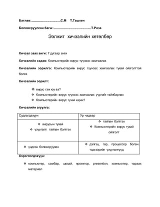 Батлав:...................................С.М Т.Ташкен 
Боловсруулсан багш:.............................................Т.Роза 
Ээлжит хичээлийн хөтөлбөр 
Хичээл заах анги: 7 дугаар анги 
Хичээлийн сэдэв: Компьютерийн вирус түүнээс хамгаалах 
Хичээлийн зорилго: Компьютерийн вирус түүнээс хамгаалах тухай ойлголттой 
болох 
Хичээлийн зорилт: 
 вирус гэж юу вэ? 
 Компьютерийн вирус түүнээс хамгаалах үүргийг тайлбарлах 
 Компьютерийн вирус тухай харах? 
Хичээлийн агуулга: 
Судлагдахуун Ур чадвар 
 вирусын тухай 
 үзүүлэлт тайлан бэлтгэх 
 тайлан бэлтгэх 
 Компьютерийн вирус тухай 
ойлголт 
 үндсэн боловсруулах 
 дэлгэц, гар, процессор болон 
тэдгээрийн үзүүлэлтүүд 
Хэрэглэгдэхүүн: 
 компьютер, самбар, шохай, проектор, presention, компьютер, тараах 
материал 
 